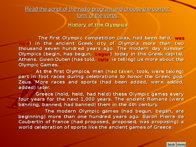 Read the script of the radio program and choose the correct  form of the verbs. History of the Olympics   The first Olympic competition (was, had been held, was held ) in the ancient Greek city of Olympia more than two thousand seven hundred years ago. The modern day summer Olympics (begin, has begun, began ) today in the Greek capital, Athens. Gwen Outen (has told, tells , is telling) us more about the Olympic Games.  At the first Olympics, men ( had taken , took, were taking) part in foot races during celebrations to honor the Greek god, Zeus. More races and sports (had been added, were added, added) later.  Greece (hold, held, had held) these Olympic games every four years for the next 1,000 years. The ancient Romans (were banning, banned, had banned) them in the 4th century.  The modern Olympic games (had begun, began, are beginning) more than one hundred years ago. Baron Pierre de Coubertin of France (had proposed, proposed, was proposing) a world celebration of sports like the ancient games of Greece.  menu back
