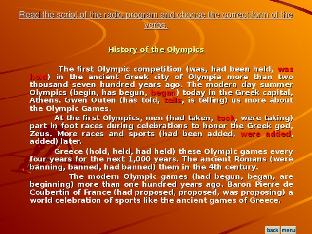 Read the script of the radio program and choose the correct form of the verbs. History of the Olympics   The first Olympic competition (was, had been held, was held ) in the ancient Greek city of Olympia more than two thousand seven hundred years ago. The modern day summer Olympics (begin, has begun, began ) today in the Greek capital, Athens. Gwen Outen (has told, tells , is telling) us more about the Olympic Games.  At the first Olympics, men (had taken, took , were taking) part in foot races during celebrations to honor the Greek god, Zeus. More races and sports (had been added, were added , added) later.  Greece (hold, held, had held) these Olympic games every four years for the next 1,000 years. The ancient Romans (were banning, banned, had banned) them in the 4th century.  The modern Olympic games (had begun, began, are beginning) more than one hundred years ago. Baron Pierre de Coubertin of France (had proposed, proposed, was proposing) a world celebration of sports like the ancient games of Greece.  menu back