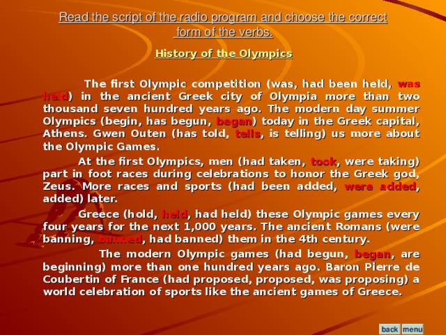 Read the script of the radio program and choose the correct  form of the verbs. History of the Olympics   The first Olympic competition (was, had been held, was held ) in the ancient Greek city of Olympia more than two thousand seven hundred years ago. The modern day summer Olympics (begin, has begun, began ) today in the Greek capital, Athens. Gwen Outen (has told, tells , is telling) us more about the Olympic Games.  At the first Olympics, men (had taken, took , were taking) part in foot races during celebrations to honor the Greek god, Zeus. More races and sports (had been added, were added , added) later.  Greece (hold, held , had held) these Olympic games every four years for the next 1,000 years. The ancient Romans (were banning, banned , had banned) them in the 4th century.  The modern Olympic games (had begun, began , are beginning) more than one hundred years ago. Baron Pierre de Coubertin of France (had proposed, proposed, was proposing) a world celebration of sports like the ancient games of Greece.  menu back