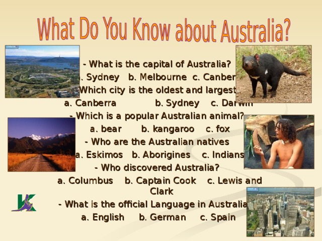 - What is the capital of Australia?  a. Sydney b. Melbourne  c. Canberra - Which city is the oldest and largest?  a. Canberra  b. Sydney c. Darwin - Which is a popular Australian animal?  a. bear b. kangaroo c. fox - Who are the Australian natives  a. Eskimos b. Aborigines c. Indians - Who discovered Australia?  a. Columbus b. Captain Cook c. Lewis and Clark - What is the official Language in Australia?  a. English b. German c. Spain