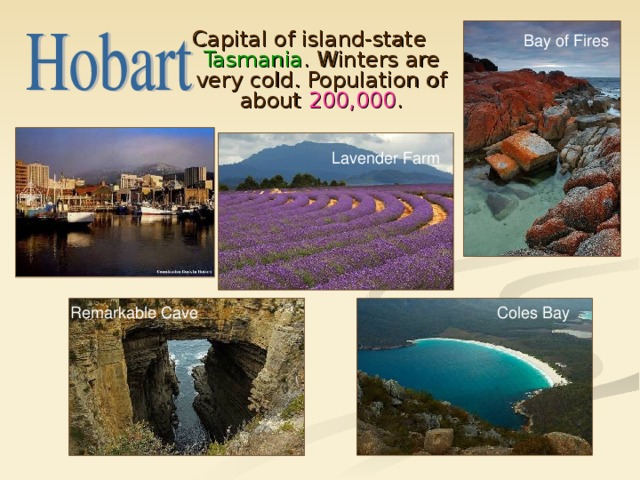 Capital of island-state Tasmania . Winters are very cold. Population of about 200,000 . Bay of Fires Lavender Farm Coles Bay Remarkable Cave