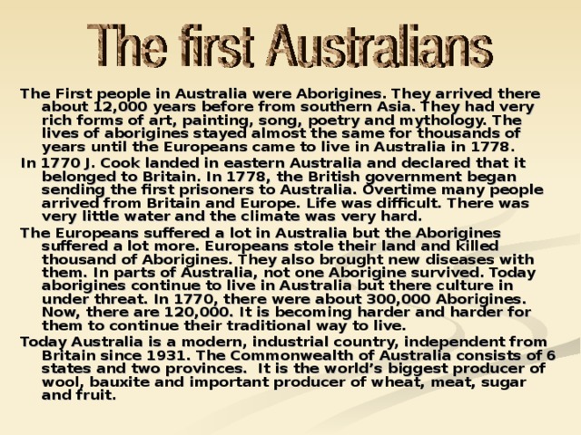 The First people in Australia were Aborigines. They arrived there about 12,000 years before from southern Asia. They had very rich forms of art, painting, song, poetry and mythology. The lives of aborigines stayed almost the same for thousands of years until the Europeans came to live in Australia in 1778. In 1770 J. Cook landed in eastern Australia and declared that it belonged to Britain. In 1778, the British government began sending the first prisoners to Australia. Overtime many people arrived from Britain and Europe. Life was difficult. There was very little water and the climate was very hard. The Europeans suffered a lot in Australia but the Aborigines suffered a lot more. Europeans stole their land and killed thousand of Aborigines. They also brought new diseases with them. In parts of Australia, not one Aborigine survived. Today aborigines continue to live in Australia but there culture in under threat. In 1770, there were about 300,000 Aborigines. Now, there are 120,000. It is becoming harder and harder for them to continue their traditional way to live. Today Australia is a modern, industrial country, independent from Britain since 1931. The Commonwealth of Australia consists of 6 states and two provinces. It is the world’s biggest producer of wool, bauxite and important producer of wheat, meat, sugar and fruit.
