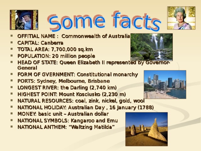 OFFITIAL NAME : Commonwealth of Australia CAPITAL: Canberra TOTAL AREA: 7,700,000 sq.km POPULATION: 20 million people HEAD OF STATE: Queen Elizabeth II represented by Governor-General FORM OF GVERNMENT : Constitutional monarchy PORTS: Sydney, Melbourne, Brisbane LONGEST RIVER: the Darling (2,740 km) HIGHEST POINT: Mount Kosciusko (2,230 m) NATURAL RES O URCES: coal, zink, nickel, gold, wool NATIONAL HOLIDAY: Australian Day , 16 January (1788) MONEY: basic unit – Australian dollar NATIONAL SYMBOLS: Kangaroo and Emu NATIONAL ANTHEM: “Waltzing Matilda”