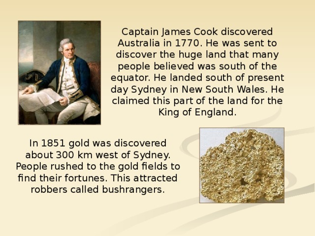 Captain James Cook discovered Australia in 1770. He was sent to discover the huge land that many people believed was south of the equator. He landed south of present day Sydney in New South Wales. He claimed this part of the land for the King of England. In 1851 gold was discovered about 300 km west of Sydney. People rushed to the gold fields to find their fortunes. This attracted robbers called bushrangers.