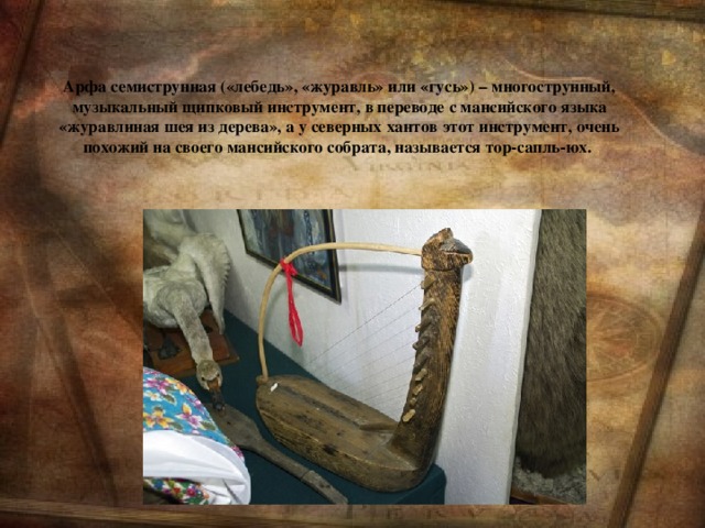 Арфа семиструнная («лебедь», «журавль» или «гусь») – многострунный, музыкальный щипковый инструмент, в переводе с мансийского языка «журавлиная шея из дерева», а у северных хантов этот инструмент, очень похожий на своего мансийского собрата, называется тор-сапль-юх.
