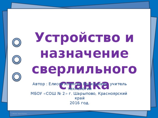 Устройство и назначение сверлильного станка Автор : Елисов Алексей Васильевич учитель технологии МБОУ «СОШ № 2» г. Шарыпово, Красноярский край 2016 год.