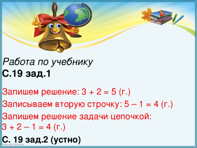 Работа по учебнику С.19 зад.1 Запишем решение: 3 + 2 = 5 (г.) Записываем вторую строчку: 5 – 1 = 4 (г.) Запишем решение задачи цепочкой: 3 + 2 – 1 = 4 (г.) С. 19 зад.2 (устно)