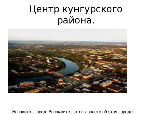 Центр кунгурского района. Назовите , город. Вспомните , что вы знаете об этом городе .