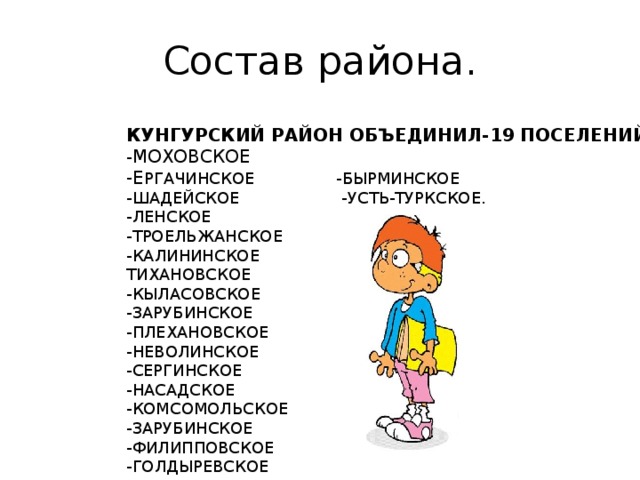 Состав района. КУНГУРСКИЙ РАЙОН ОБЪЕДИНИЛ-19 ПОСЕЛЕНИЙ: - МОХОВСКОЕ -Е РГАЧИНСКОЕ -БЫРМИНСКОЕ -ШАДЕЙСКОЕ -УСТЬ-ТУРКСКОЕ. -ЛЕНСКОЕ -ТРОЕЛЬЖАНСКОЕ -КАЛИНИНСКОЕ ТИХАНОВСКОЕ -КЫЛАСОВСКОЕ -ЗАРУБИНСКОЕ -ПЛЕХАНОВСКОЕ -НЕВОЛИНСКОЕ -СЕРГИНСКОЕ -НАСАДСКОЕ -КОМСОМОЛЬСКОЕ -ЗАРУБИНСКОЕ -ФИЛИППОВСКОЕ -ГОЛДЫРЕВСКОЕ