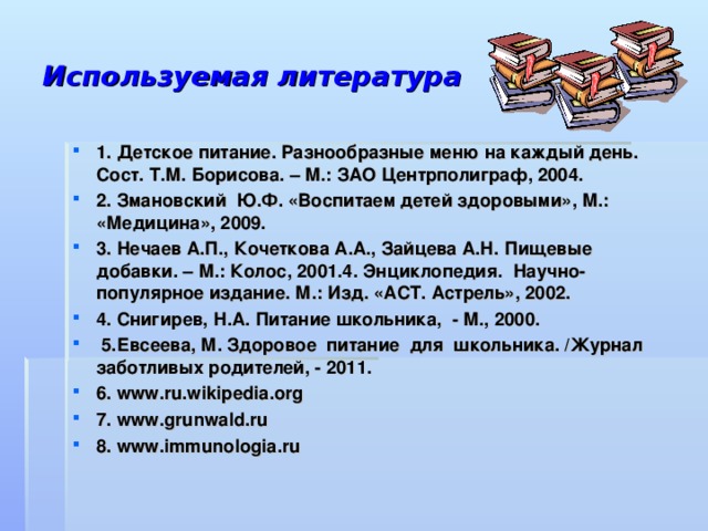 Используемая литература  1. Детское питание. Разнообразные меню на каждый день. Сост. Т.М. Борисова. – М.: ЗАО Центрполиграф, 2004. 2. Змановский  Ю.Ф. «Воспитаем детей здоровыми», М.: «Медицина», 2009. 3. Нечаев А.П., Кочеткова А.А., Зайцева А.Н. Пищевые добавки. – М.: Колос, 2001.4. Энциклопедия. Научно-популярное издание. М.: Изд. «АСТ. Астрель», 2002. 4. Снигирев, Н.А. Питание школьника, - М., 2000.  5.Евсеева, М. Здоровое питание для школьника. /Журнал заботливых родителей, - 2011. 6. www.ru.wikipedia.org 7. www.grunwald.ru 8. www.immunologia.ru  