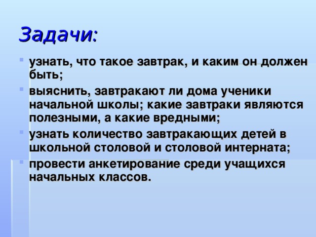 Задачи: узнать, что такое завтрак, и каким он должен быть; выяснить, завтракают ли дома ученики начальной школы; какие завтраки являются полезными, а какие вредными; узнать количество завтракающих детей в школьной столовой и столовой интерната; провести анкетирование среди учащихся начальных классов. узнать, что такое завтрак, и каким он должен быть; выяснить, завтракают ли дома ученики начальной школы; какие завтраки являются полезными, а какие вредными; узнать количество завтракающих детей в школьной столовой и столовой интерната; провести анкетирование среди учащихся начальных классов.