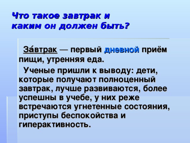 Что такое завтрак и  каким он должен быть?  За́втрак  — первый дневной приём пищи, утренняя еда.  Ученые пришли к выводу: дети, которые получают полноценный завтрак, лучше развиваются, более успешны в учебе, у них реже встречаются угнетенные состояния, приступы беспокойства и гиперактивность.