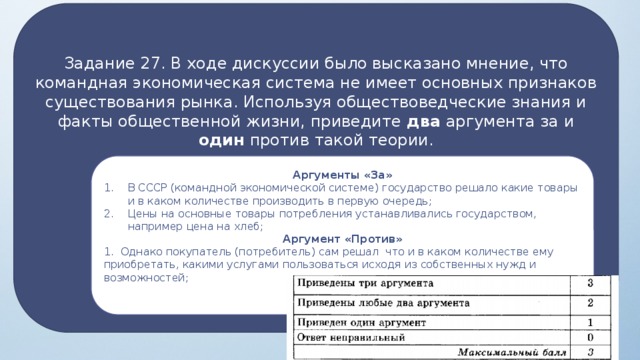 Задание 27. В ходе дискуссии было высказано мнение, что командная экономическая система не имеет основных признаков существования рынка. Используя обществоведческие знания и факты общественной жизни, приведите два аргумента за и один против такой теории. Основные признаки рынка:  нерегулируемое предложение – производитель сам решает, что, как, сколько и для кого произ­водить;  нерегулируемый спрос – потребитель сам определяет, что, где, как и сколь­ко покупать;  нерегулируемая цена – цены определя­ются на рынке, зависят от спроса и предложения. Аргументы «За» В СССР (командной экономической системе) государство решало какие товары и в каком количестве производить в первую очередь; Цены на основные товары потребления устанавливались государством, например цена на хлеб; Аргумент «Против» 1. Однако покупатель (потребитель) сам решал что и в каком количестве ему приобретать, какими услугами пользоваться исходя из собственных нужд и возможностей;