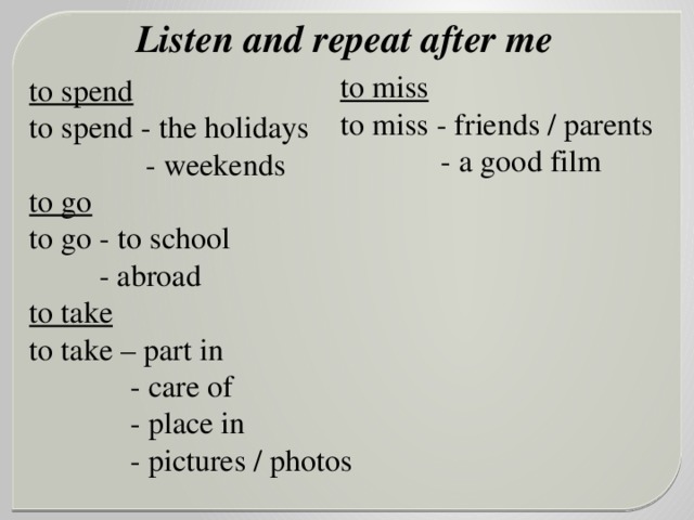 Listen and repeat after me  to spend  to spend - the holidays  - weekends to go to go - to school  - abroad to take to take – part in  - care of  - place in  - pictures / photos to miss to miss - friends / parents  - a good film