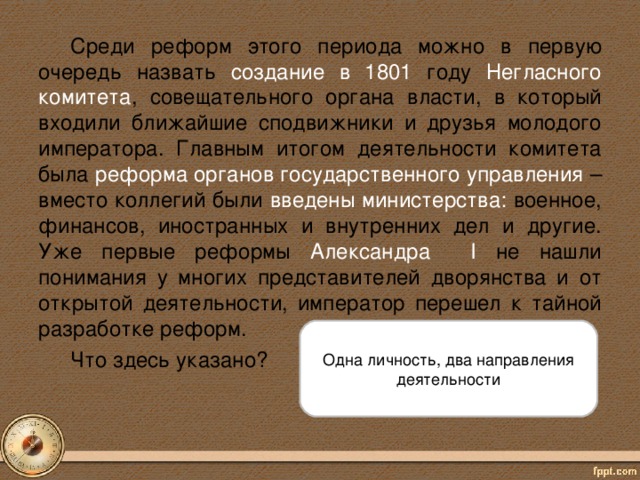 Среди реформ этого периода можно в первую очередь назвать создание в 1801 году Негласного комитета , совещательного органа власти, в который входили ближайшие сподвижники и друзья молодого императора. Главным итогом деятельности комитета была реформа органов государственного управления – вместо коллегий были введены министерства: военное, финансов, иностранных и внутренних дел и другие. Уже первые реформы Александра I  не нашли понимания у многих представителей дворянства и от открытой деятельности, император перешел к тайной разработке реформ. Что здесь указано? Одна личность, два направления деятельности