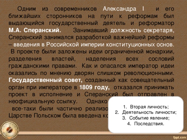 Одним из современников Александра I и его ближайших сторонников на пути к реформам был выдающийся государственный деятель и реформатор М.А.  Сперанский. Занимавший должность секретаря, Сперанский занимался разработкой важнейшей реформы – введения в Российской империи конституционных основ. В проекте были заложены идеи ограниченной монархии, разделения властей, наделения всех сословий гражданскими правами. Как и опасался император идеи оказались по мнению дворян слишком революционными. Государственный совет,  созданный как совещательный орган при императоре в 1809 году,  отказался принимать проект в исполнение и Сперанский был отправлен в неофициальную ссылку.  Однако его идеи впоследствии все-таки были частично реализованы в 1815 году – в Царстве Польском была введена конституция.