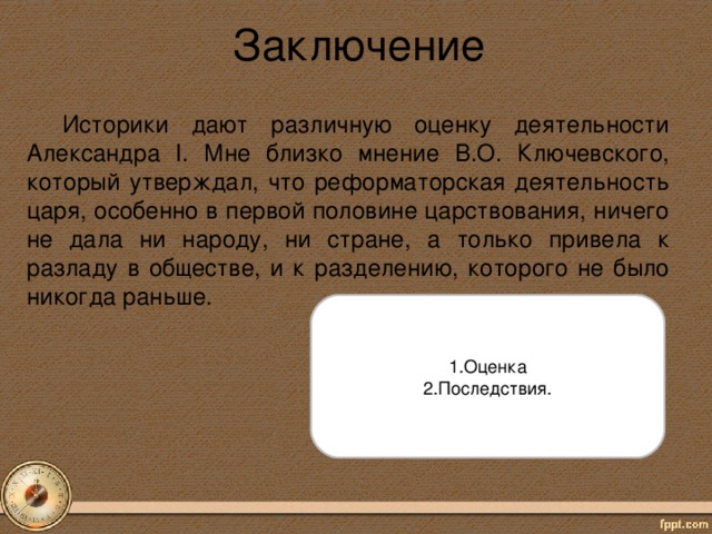 Заключение Историки дают различную оценку деятельности Александра I. Мне близко мнение В.О. Ключевского, который утверждал, что реформаторская деятельность царя, особенно в первой половине царствования, ничего не дала ни народу, ни стране, а только привела к разладу в обществе, и к разделению, которого не было никогда раньше. 1.Оценка 2.Последствия.