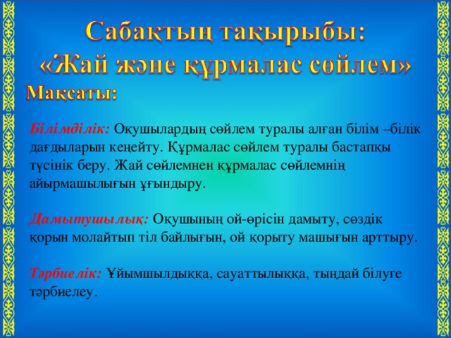 Білімділік: Оқушылардың сөйлем туралы алған білім –білік дағдыларын кеңейту. Құрмалас сөйлем туралы бастапқы түсінік беру. Жай сөйлемнен құрмалас сөйлемнің айырмашылығын ұғындыру.  Дамытушылық:  Оқушының ой-өрісін дамыту, сөздік қорын молайтып тіл байлығын, ой қорыту машығын арттыру.  Тәрбиелік:  Ұйымшылдыққа, сауаттылыққа, тыңдай білуге тәрбиелеу.