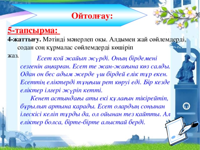 Ойтолғау: 5-тапсырма: 4-жаттығу. Мәтінді мәнерлеп оқы. Алдымен жай сөйлемдерді, содан соң құрмалас сөйлемдерді көшіріп жаз.   Есет қой жайып жүрді. Оның бірдемені сезгенін аңғарған. Есет те жан-жағына көз салды. Одан он бес адым жерде үш бірдей елік тұр екен. Есеттің еліктерді тұңғыш рет көруі еді. Бір кезде еліктер ілгері жүріп кетті.   Кенет астындағы аты екі құлағын тікірейтіп, бұрылып артына қарады. Есет олардың соңынан ілескісі келіп тұрды да, ол ойынан тез қайтты. Ал еліктер болса, бірте-бірте алыстай берді.