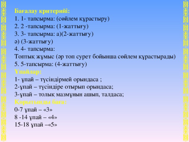 Бағалау критерийі:  1. 1- тапсырма: (сөйлем құрастыру)  2. 2 -тапсырма: (1-жаттығу)  3. 3- тапсырма: а)(2-жаттығу)  ә) (3-жаттығу)  4. 4- тапсырма: Топтық жұмыс (әр топ сурет бойынша сөйлем құрастырады)  5. 5-тапсырма: (4-жаттығу) Ұпайлар: 1- ұпай – түсіндірмей орындаса ;  2-ұпай – түсіндіре отырып орындаса;  3-ұпай – толық мазмұнын ашып, талдаса;  Қорытынды баға:  0-7 ұпай – «3»  8 -14 ұпай – «4»  15-18 ұпай –«5»