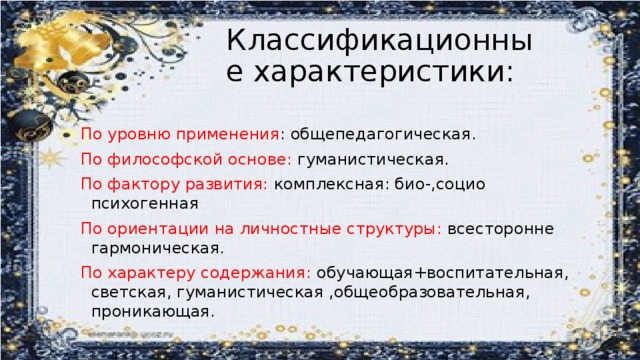 Классификационные характеристики: По уровню применения : общепедагогическая. По философской основе: гуманистическая. По фактору развития: комплексная: био-,социо психогенная По ориентации на личностные структуры: всесторонне гармоническая. По характеру содержания: обучающая+воспитательная, светская, гуманистическая ,общеобразовательная, проникающая.