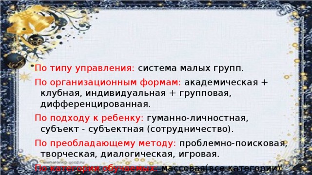 По типу управления: система малых групп. По организационным формам: академическая + клубная, индивидуальная + групповая, дифференцированная. По подходу к ребенку: гуманно-личностная, субъект - субъектная (сотрудничество). По преобладающему методу: проблемно-поисковая, творческая, диалогическая, игровая. По категории обучаемых: массовая(все категории)