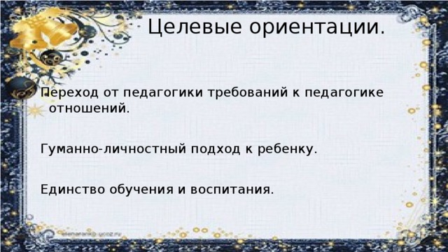 Целевые ориентации.   Переход от педагогики требований к педагогике отношений. Гуманно-личностный подход к ребенку. Единство обучения и воспитания.