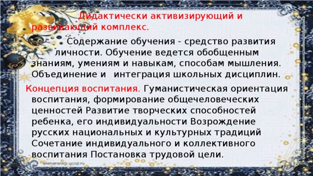 Дидактически активизирующий и     развивающий комплекс.     Содержание обучения - средство развития    личности. Обучение ведется обобщенным   знаниям, умениям и навыкам, способам мышления. Объединение и  интеграция школьных дисциплин. Концепция воспитания. Гуманистическая ориентация воспитания, формирование общечеловеческих ценностей Развитие творческих способностей ребенка, его индивидуальности Возрождение русских национальных и культурных традиций Сочетание индивидуального и коллективного воспитания Постановка трудовой цели.