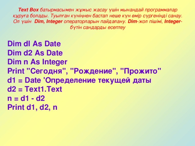 Text Box батырмасымен жұмыс жасау үшін мынандай программалар құруға болады. Туылған күніңнен бастап неше күн өмір сүргеніңді санау. Ол үшін Dim, Integer операторларын пайдалану. Dim -жол пішімі, Integer -бүтін сандарды есептеу Dim dl As Date Dim d2 As Date Dim n As Integer Print 