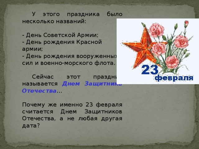 У этого праздника было несколько названий:  - День Советской Армии;  - День рождения Красной армии;  - День рождения вооруженных сил и военно-морского флота.    Сейчас этот праздник называется Днем Защитника Отечества … Почему же именно 23 февраля считается Днем Защитников Отечества, а не любая другая дата?