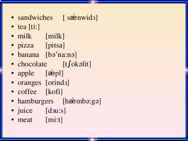 sandwiches  [ sǽnwid з ] tea    [ti:] milk   [milk] pizza   [pitsa] banana   [b ә ’na:n ә ] chocolate  [t∫ok ә lit] apple   [ǽpl] oranges   [orind з ] coffee   [kofi] hamburgers  [hǽmb ә :g ә ] juice   [d з u:s] meat   [mi:t]