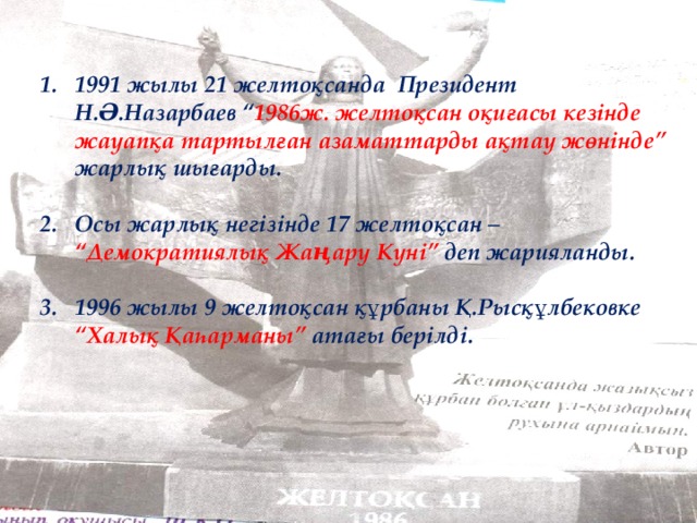 1991 жылы 21 желтоқсанда Президент Н.Ә.Назарбаев “ 1986ж. желтоқсан оқиғасы кезінде жауапқа тартылған азаматтарды ақтау жөнінде” жарлық шығарды.  Осы жарлық негізінде 17 желтоқсан – “Демократиялық Жаңару Күні” деп жарияланды.  1996 жылы 9 желтоқсан құрбаны Қ.Рысқұлбековке “Халық Қаһарманы” атағы берілді.