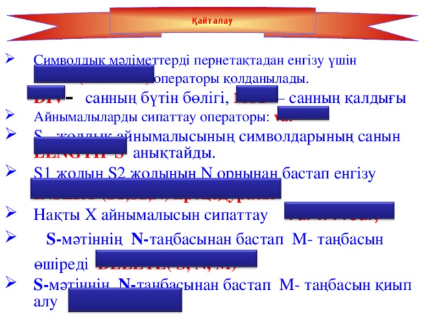 Қайталау Символдық мәліметтерді пернетақтадан енгізу үшін  READ (READLN) операторы қолданылады.  DIV – санның бүтін бөлігі, MOD  – санның қалдығы Айнымалыларды сипаттау операторы:  var S жолдық айнымалысының символдарының санын LENGTH S  анықтайды. S1 жолын S2 жолының N орнынан бастап енгізу  INSERT (S1,S2,N) процедурасы Нақты X айнымалысын сипаттау Var x : real ;  S- мәтіннің N- таңбасынан бастап М- таңбасын  өшіреді DELETE( S, N, M) S- мәтіннің N- таңбасынан бастап М- таңбасын қиып алу COPY(S,N,K)  4