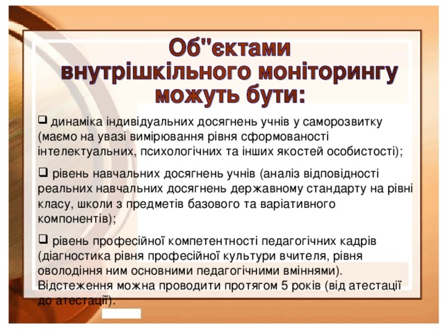 динаміка індивідуальних досягнень учнів у саморозвитку (маємо на увазі вимірювання рівня сформованості інтелектуальних, психологічних та інших якостей особистості);  рівень навчальних досягнень учнів (аналіз відповідності реальних навчальних досягнень державному стандарту на рівні класу, школи з предметів базового та варіативного компонентів);  рівень професійної компетентності педагогічних кадрів (діагностика рівня професійної культури вчителя, рівня оволодіння ним основними педагогічними вміннями). Відстеження можна проводити протягом 5 років (від атестації до атестації).