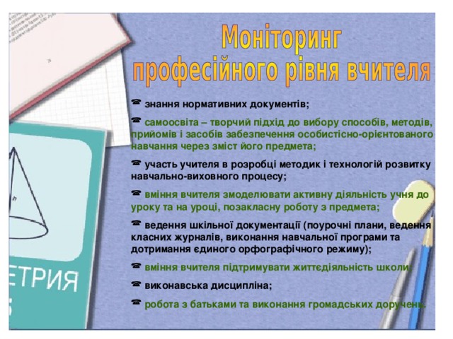 знання нормативних документів;  самоосвіта – творчий підхід до вибору способів, методів, прийомів і засобів забезпечення особистісно-орієнтованого навчання через зміст його предмета;  участь учителя в розробці методик і технологій розвитку навчально-виховного процесу;  вміння вчителя змоделювати активну діяльність учня до уроку та на уроці, позакласну роботу з предмета;  ведення шкільної документації (поурочні плани, ведення класних журналів, виконання навчальної програми та дотримання єдиного орфографічного режиму);  вміння вчителя підтримувати життєдіяльність школи;  виконавська дисципліна;  робота з батьками та виконання громадських доручень.