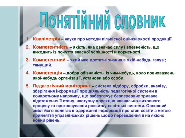 Кваліметрія  – наука про методи кількісної оцінки якості продукції. Компетентність  – якість, яка означає силу і впевненість, що виходить із почуття власної успішності й корисності. Компетентний – який має достатні знання в якій-небудь галузі; тямущий. Компетенція  – добра обізнаність із чим-небудь, коло повноважень якої-небудь організації, установи або особи. Педагогічний моніторинг – система відбору, обробки, аналізу, зберігання інформації про діяльність педагогічної системи в конкретному напрямку, що забезпечує безперервне тривале відстеження її стану, наступну корекцію навчально-виховного процесу та прогнозування розвитку освітньої системи. Основний зміст його полягає в одержанні інформації про стан освіти з метою прийняття управлінських рішень щодо переведення її на якісно новий рівень.