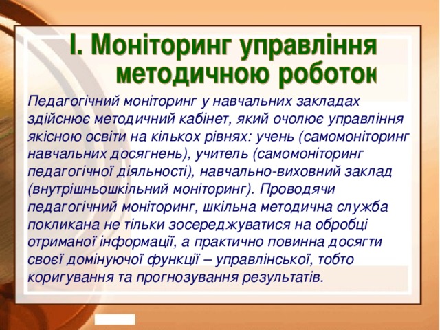 Педагогічний моніторинг у навчальних закладах здійснює методичний кабінет, який очолює управління якісною освіти на кількох рівнях: учень (самомоніторинг навчальних досягнень), учитель (самомоніторинг педагогічної діяльності), навчально-виховний заклад (внутрішньошкільний моніторинг). Проводячи педагогічний моніторинг, шкільна методична служба покликана не тільки зосереджуватися на обробці отриманої інформації, а практично повинна досягти своєї домінуючої функції – управлінської, тобто коригування та прогнозування результатів.