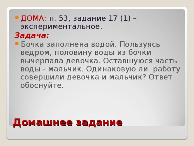 ДОМА:  п. 53, задание 17 (1) – экспериментальное. Задача:  Бочка заполнена водой. Пользуясь ведром, половину воды из бочки вычерпала девочка. Оставшуюся часть воды - мальчик. Одинаковую ли работу совершили девочка и мальчик? Ответ обоснуйте.