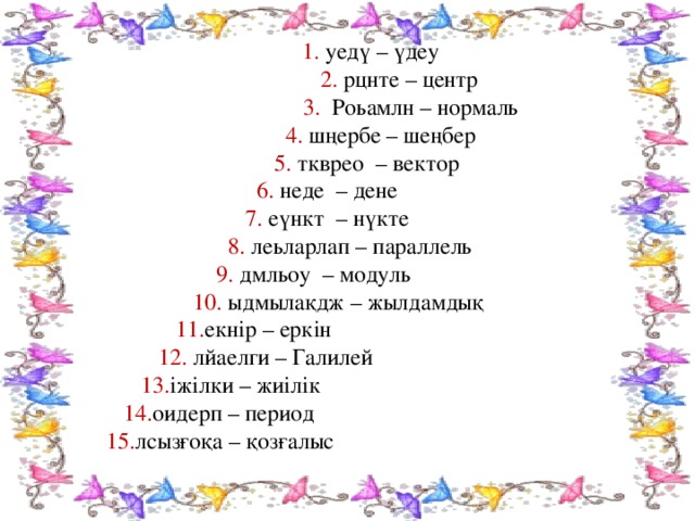 1. уедү – үдеу  2. рцнте – центр  3. Роьамлн  – нормаль  4. шңербе  – шеңбер  5. ткврео – вектор  6. неде – дене  7. еүнкт – нүкте  8. леьларлап – параллель  9. дмльоу  – модуль  10. ыдмылақдж – жылдамдық  11. екнір – еркін  12. лйаелги – Галилей  13. іжілки – жиілік  14. оидерп – период  15. лсызғоқа – қозғалыс