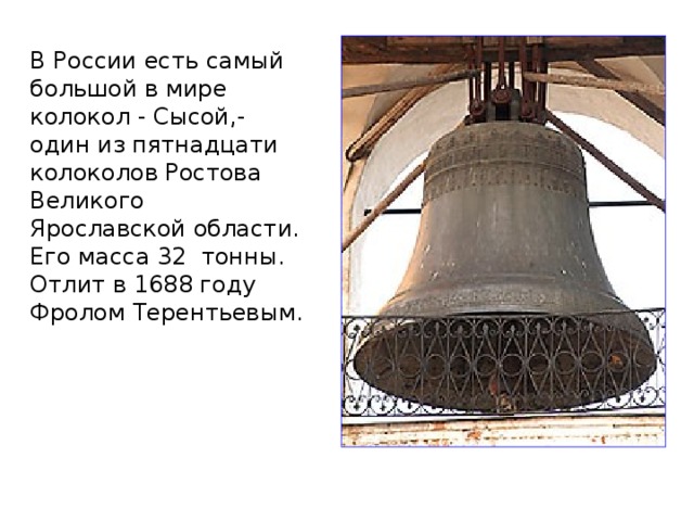 В России есть самый большой в мире колокол - Сысой,- один из пятнадцати колоколов Ростова Великого Ярославской области. Его масса 32 тонны. Отлит в 1688 году Фролом Терентьевым.