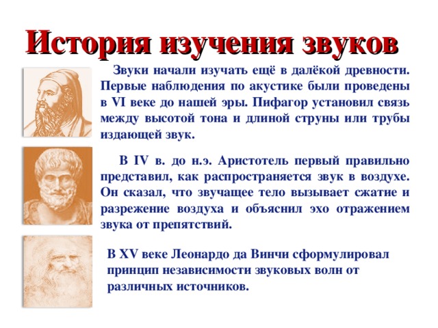 История изучения звуков  Звуки начали изучать ещё в далёкой древности. Первые наблюдения по акустике были проведены в VI веке до нашей эры. Пифагор установил связь между высотой тона и длиной струны или трубы издающей звук.   В IV в. до н.э. Аристотель первый правильно представил, как распространяется звук в воздухе. Он сказал, что звучащее тело вызывает сжатие и разрежение воздуха и объяснил эхо отражением звука от препятствий. В XV веке Леонардо да Винчи сформулировал принцип независимости звуковых волн от различных источников.