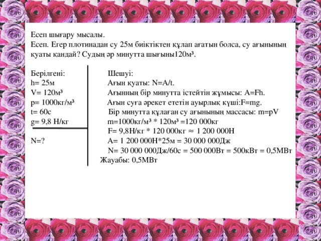 Есеп шығару мысалы. Есеп. Егер плотинадан су 25м биіктіктен құлап ағатын болса, су ағынының қуаты қандай? Судың әр минутта шығыны120м³. Берілгені: Шешуі: h= 25м Ағын қуаты: N=A/t. V= 120м³ Ағынның бір минутта істейтін жұмысы: A=Fh. p= 1000кг/м³ Ағын суға әрекет ететін ауырлық күші:F=mg. t= 60с Бір минутта құлаған су ағынының массасы: m=pV g= 9,8 Н/кг m=1000кг/м³ * 120м³ =120 000кг  F= 9,8Н/кг * 120 000кг ≈ 1 200 000Н N=? A= 1 200 000Н*25м = 30 000 000Дж  N= 30 000 000Дж/60с = 500 000Вт = 500кВт = 0,5МВт  Жауабы: 0,5МВт