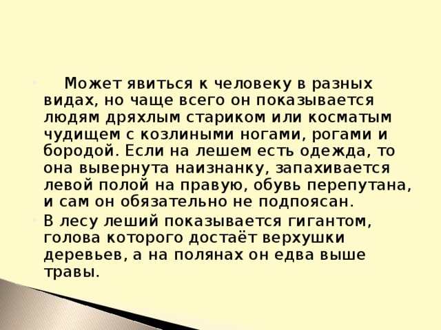 Может явиться к человеку в разных видах, но чаще всего он показывается людям дряхлым стариком или косматым чудищем с козлиными ногами, рогами и бородой. Если на лешем есть одежда, то она вывернута наизнанку, запахивается левой полой на правую, обувь перепутана, и сам он обязательно не подпоясан. В лесу леший показывается гигантом, голова которого достаёт верхушки деревьев, а на полянах он едва выше травы.