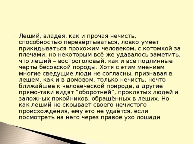 Леший, владея, как и прочая нечисть, способностью перевёртываться, ловко умеет прикидываться прохожим человеком, с котомкой за плечами, но некоторым всё же удавалось заметить, что леший – востроголовый, как и все подлинные черты бесовской породы. Хотя с этим мнением многие сведущие люди не согласны, признавая в лешем, как и в домовом, только нечисть, нечто ближайшее к человеческой природе, а другие прямо-таки видят “оборотней”, проклятых людей и заложных покойников, обращённых в леших. Но как леший не скрывает своего нечистого происхождения, ему это не удаётся, если посмотреть на него через правое ухо лошади