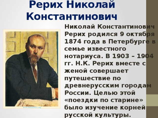 Рерих Николай Константинович Николай Константинович Рерих родился 9 октября 1874 года в Петербурге в семье известного нотариуса. В 1903 – 1904 гг. Н.К. Рерих вместе с женой совершает путешествие по древнерусским городам России. Целью этой «поездки по старине» было изучение корней русской культуры. Результатом путешествия стала не только большая серия картин художника