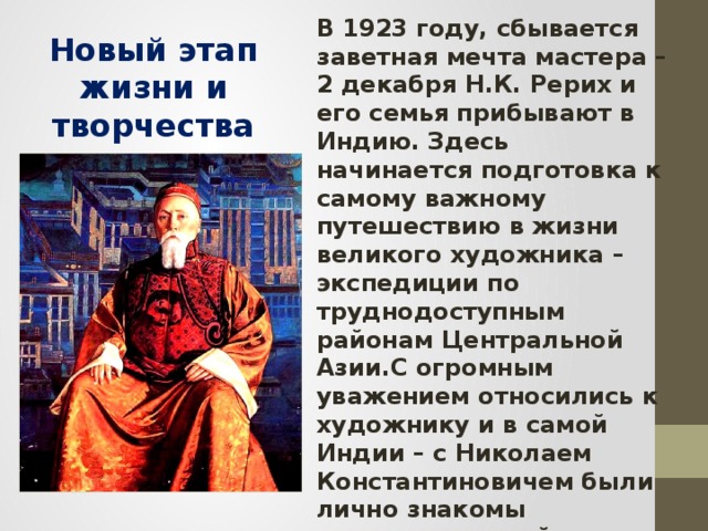 В 1923 году, сбывается заветная мечта мастера – 2 декабря Н.К. Рерих и его семья прибывают в Индию. Здесь начинается подготовка к самому важному путешествию в жизни великого художника – экспедиции по труднодоступным районам Центральной Азии.С огромным уважением относились к художнику и в самой Индии – с Николаем Константиновичем были лично знакомы известные индийские философы, ученые, писатели, общественные деятели. Многие простые индийцы почитали его как великого мудреца. Новый этап жизни и творчества