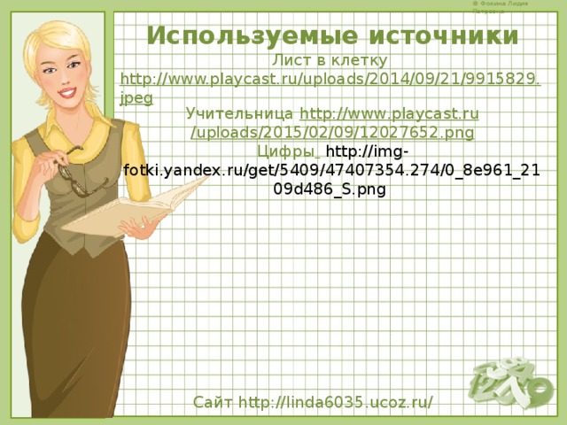 Используемые источники Лист в клетку http://www.playcast.ru/uploads/2014/09/21/9915829.jpeg Учительница http :// www . playcast . ru / uploads /2015/02/09/12027652. png Цифры   http://img-fotki.yandex.ru/get/5409/47407354.274/0_8e961_2109d486_S.png  Сайт  http://linda6035.ucoz.ru/