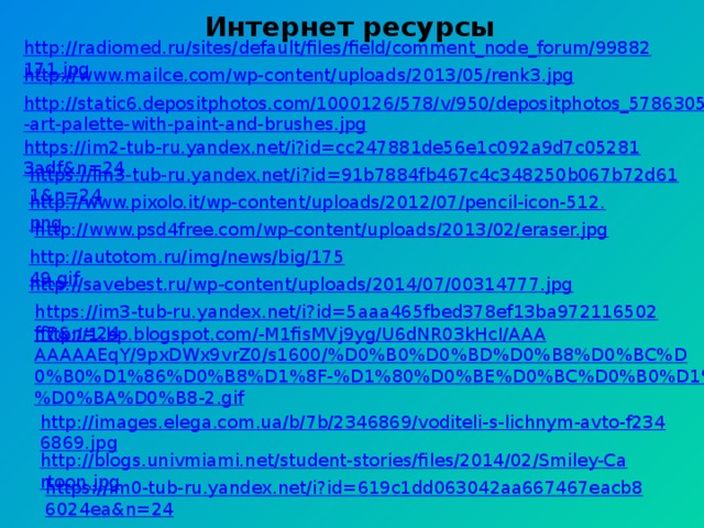 http://radiomed.ru/sites/default/files/field/comment_node_forum/99882171.jpg Интернет ресурсы     http://www.mailce.com/wp-content/uploads/2013/05/renk3.jpg http://static6.depositphotos.com/1000126/578/v/950/depositphotos_5786305-art-palette-with-paint-and-brushes.jpg https://im2-tub-ru.yandex.net/i?id=cc247881de56e1c092a9d7c052813adf&n=24 https://im3-tub-ru.yandex.net/i?id=91b7884fb467c4c348250b067b72d611&n=24 http://www.pixolo.it/wp-content/uploads/2012/07/pencil-icon-512.png http://www.psd4free.com/wp-content/uploads/2013/02/eraser.jpg http://autotom.ru/img/news/big/17549.gif http://savebest.ru/wp-content/uploads/2014/07/00314777.jpg https://im3-tub-ru.yandex.net/i?id=5aaa465fbed378ef13ba972116502ff7&n=24 http://1.bp.blogspot.com/-M1fisMVj9yg/U6dNR03kHcI/AAAAAAAAEqY/9pxDWx9vrZ0/s1600/%D0%B0%D0%BD%D0%B8%D0%BC%D0%B0%D1%86%D0%B8%D1%8F-%D1%80%D0%BE%D0%BC%D0%B0%D1%88%D0%BA%D0%B8-2.gif http://images.elega.com.ua/b/7b/2346869/voditeli-s-lichnym-avto-f2346869.jpg http://blogs.univmiami.net/student-stories/files/2014/02/Smiley-Cartoon.jpg https://im0-tub-ru.yandex.net/i?id=619c1dd063042aa667467eacb86024ea&n=24