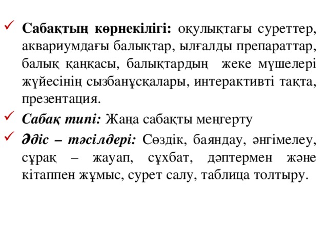 Сабақтың көрнекілігі: оқулықтағы суреттер, аквариумдағы балықтар, ылғалды препараттар, балық қаңқасы, балықтардың жеке мүшелері жүйесінің сызбанұсқалары, интерактивті тақта, презентация. Сабақ типі: Жаңа сабақты меңгерту Әдіс – тәсілдері: Сөздік, баяндау, әнгімелеу, сұрақ – жауап, сұхбат, дәптермен және кітаппен жұмыс, сурет салу, таблица толтыру.