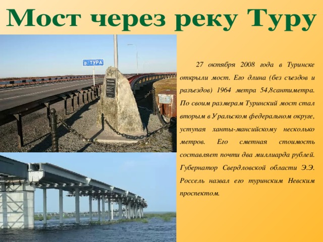 27 октября 2008 года в Туринске открыли мост. Его длина (без съездов и разъездов) 1964 метра 54,8сантиметра. По своим размерам Туринский мост стал вторым в Уральском федеральном округе, уступая ханты-мансийскому несколько метров. Его сметная стоимость составляет почти два миллиарда рублей. Губернатор Свердловской области Э.Э. Россель назвал его туринским Невским проспектом.